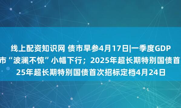 线上配资知识网 债市早参4月17日|一季度GDP同比增长5.4%，债市“波澜不惊”小幅下行；2025年超长期特别国债首次招标定档4月24日