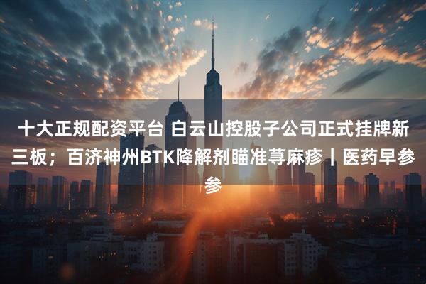 十大正规配资平台 白云山控股子公司正式挂牌新三板；百济神州BTK降解剂瞄准荨麻疹｜医药早参